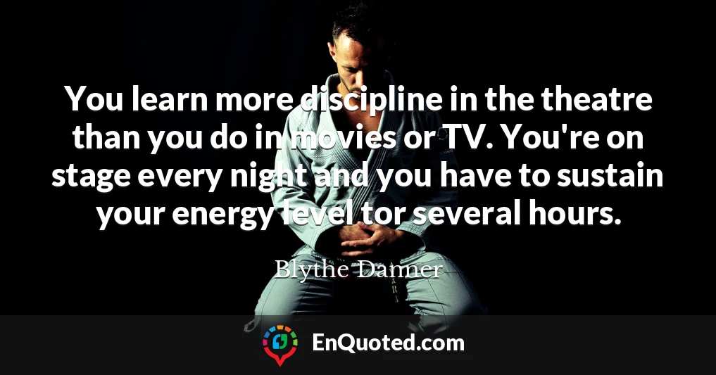 You learn more discipline in the theatre than you do in movies or TV. You're on stage every night and you have to sustain your energy level tor several hours.