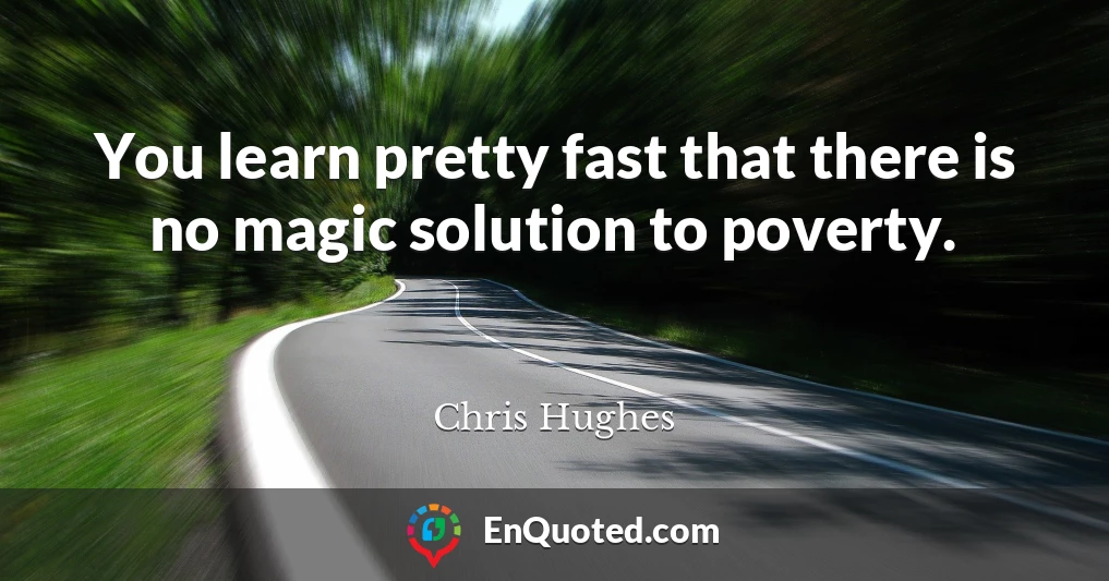 You learn pretty fast that there is no magic solution to poverty.