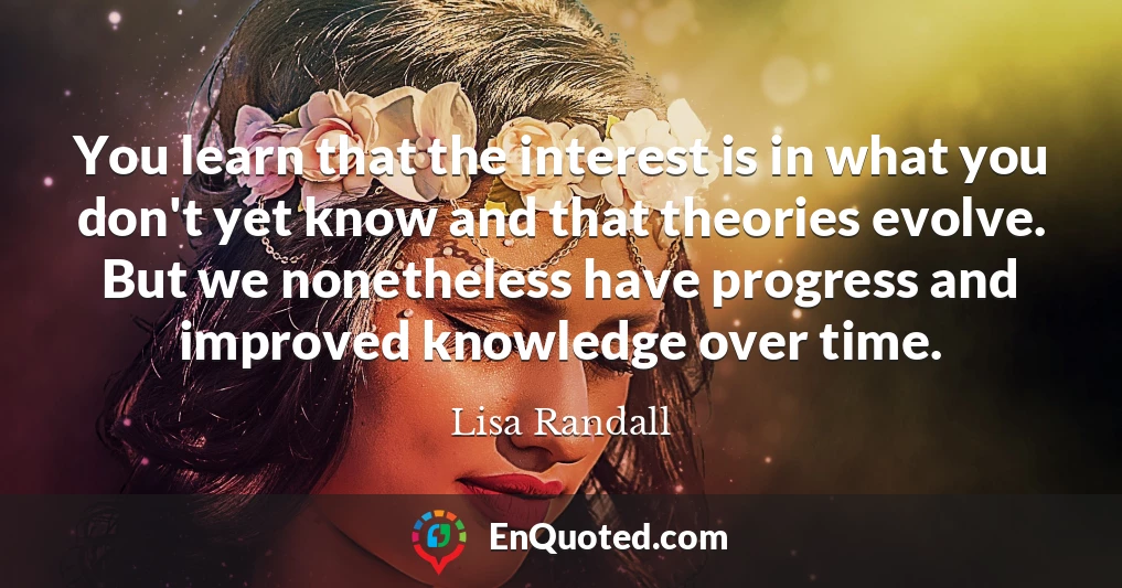 You learn that the interest is in what you don't yet know and that theories evolve. But we nonetheless have progress and improved knowledge over time.