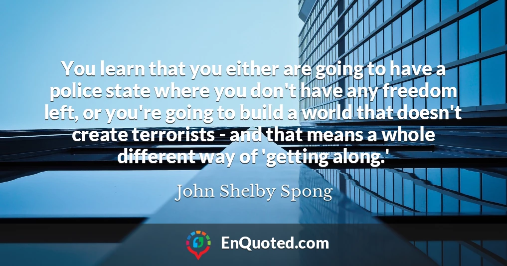 You learn that you either are going to have a police state where you don't have any freedom left, or you're going to build a world that doesn't create terrorists - and that means a whole different way of 'getting along.'