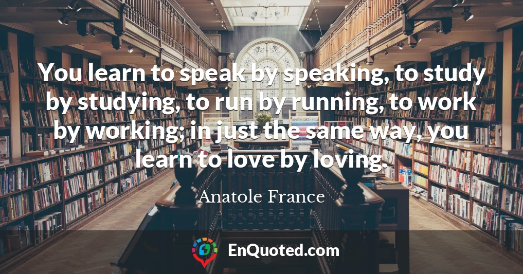 You learn to speak by speaking, to study by studying, to run by running, to work by working; in just the same way, you learn to love by loving.