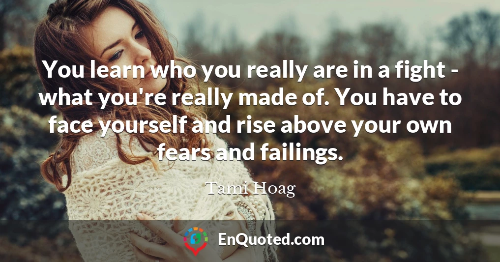 You learn who you really are in a fight - what you're really made of. You have to face yourself and rise above your own fears and failings.