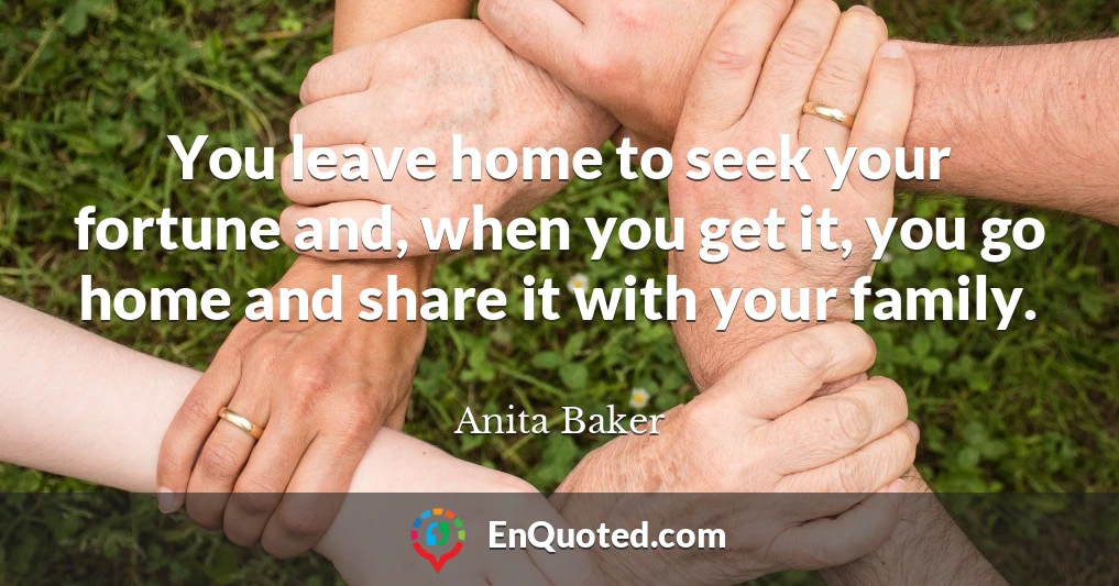 You leave home to seek your fortune and, when you get it, you go home and share it with your family.