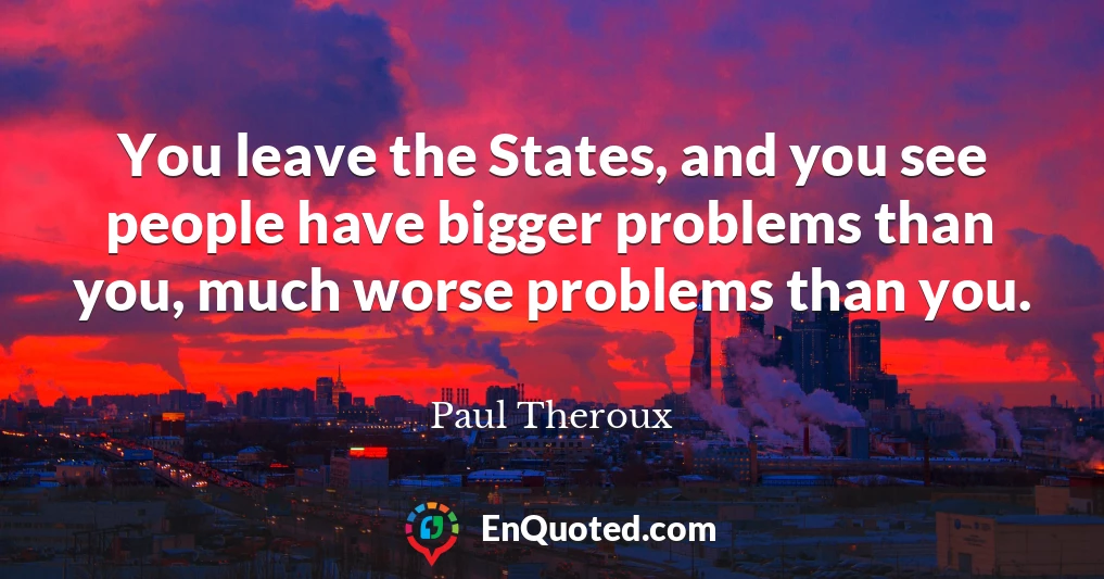 You leave the States, and you see people have bigger problems than you, much worse problems than you.