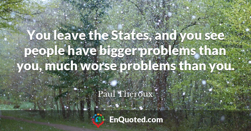 You leave the States, and you see people have bigger problems than you, much worse problems than you.