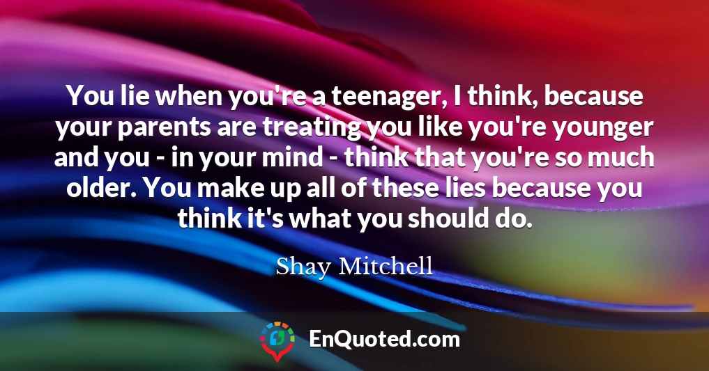 You lie when you're a teenager, I think, because your parents are treating you like you're younger and you - in your mind - think that you're so much older. You make up all of these lies because you think it's what you should do.