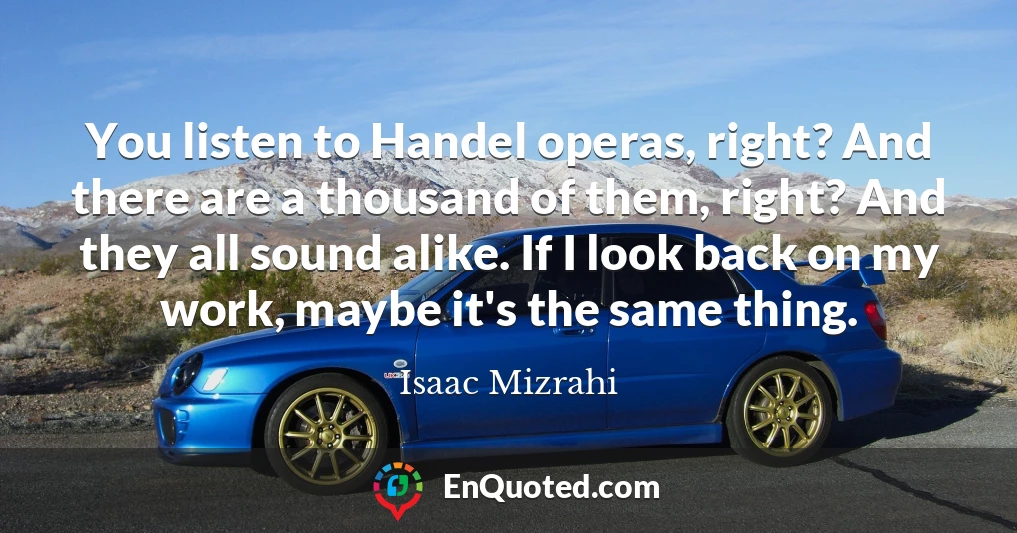 You listen to Handel operas, right? And there are a thousand of them, right? And they all sound alike. If I look back on my work, maybe it's the same thing.