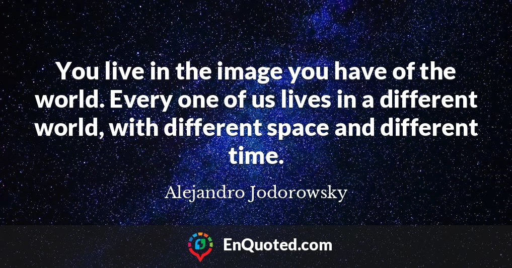 You live in the image you have of the world. Every one of us lives in a different world, with different space and different time.