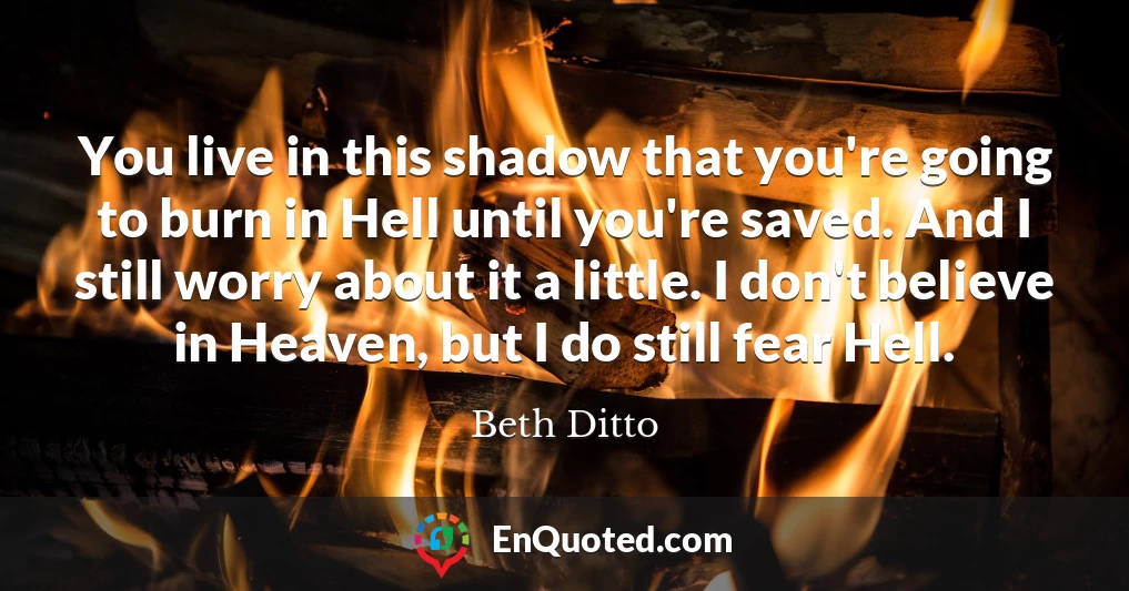 You live in this shadow that you're going to burn in Hell until you're saved. And I still worry about it a little. I don't believe in Heaven, but I do still fear Hell.