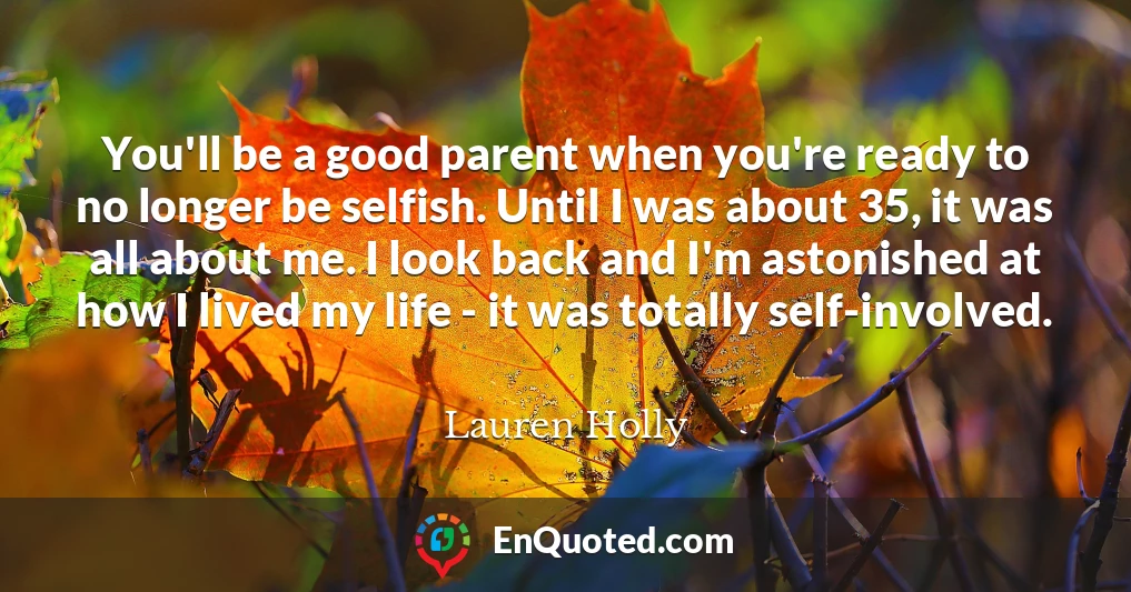 You'll be a good parent when you're ready to no longer be selfish. Until I was about 35, it was all about me. I look back and I'm astonished at how I lived my life - it was totally self-involved.