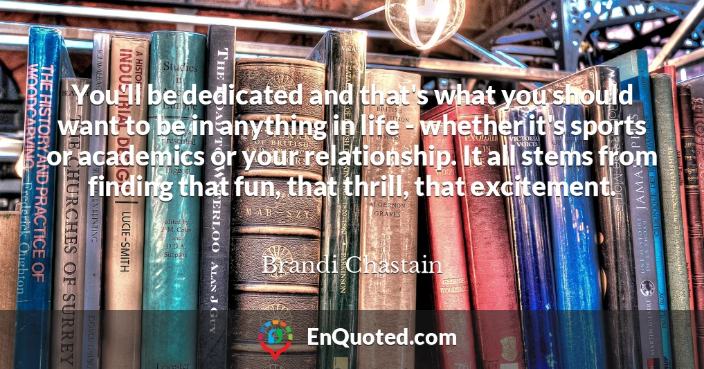 You'll be dedicated and that's what you should want to be in anything in life - whether it's sports or academics or your relationship. It all stems from finding that fun, that thrill, that excitement.