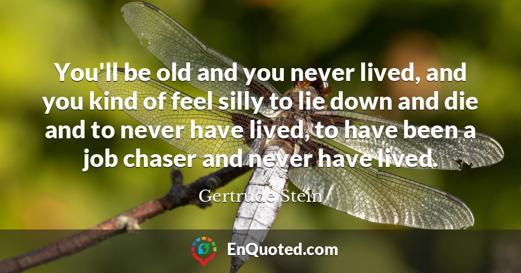 You'll be old and you never lived, and you kind of feel silly to lie down and die and to never have lived, to have been a job chaser and never have lived.