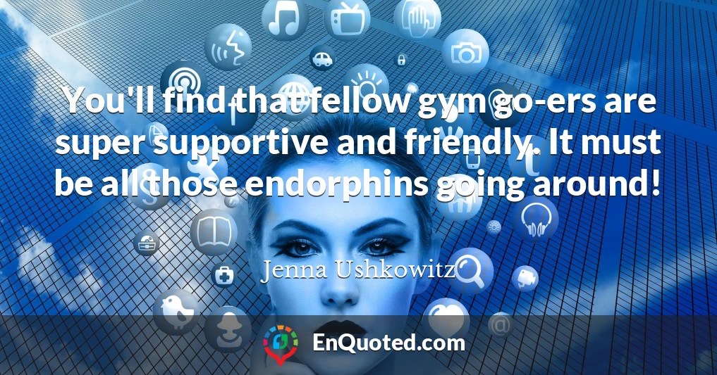 You'll find that fellow gym go-ers are super supportive and friendly. It must be all those endorphins going around!