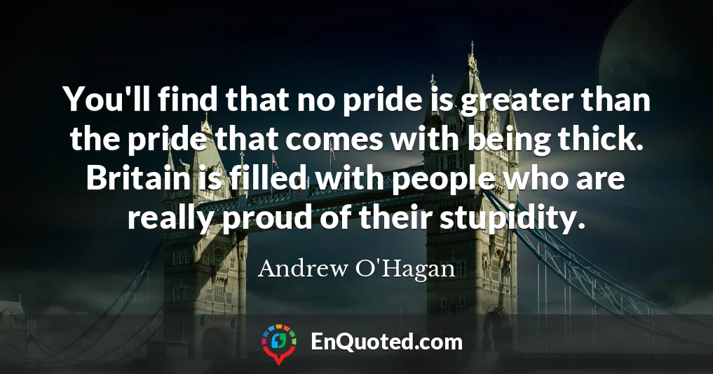 You'll find that no pride is greater than the pride that comes with being thick. Britain is filled with people who are really proud of their stupidity.