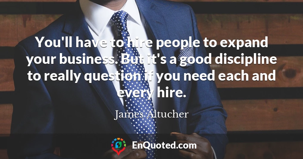 You'll have to hire people to expand your business. But it's a good discipline to really question if you need each and every hire.