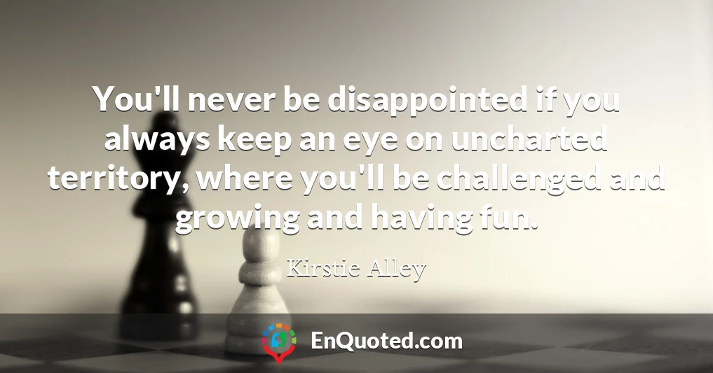 You'll never be disappointed if you always keep an eye on uncharted territory, where you'll be challenged and growing and having fun.