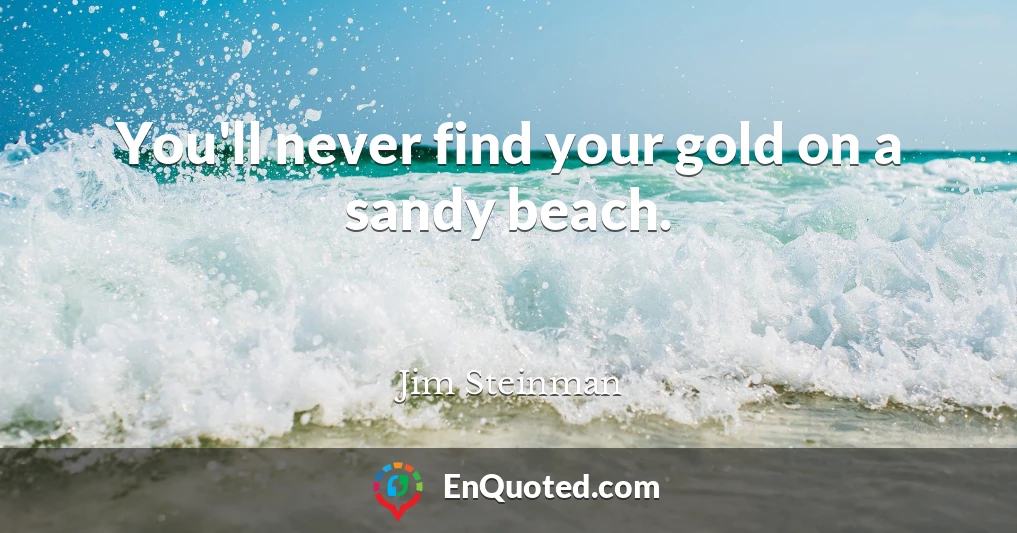You'll never find your gold on a sandy beach.