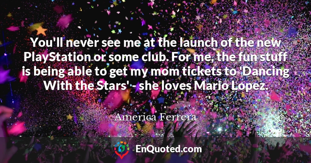 You'll never see me at the launch of the new PlayStation or some club. For me, the fun stuff is being able to get my mom tickets to 'Dancing With the Stars' - she loves Mario Lopez.