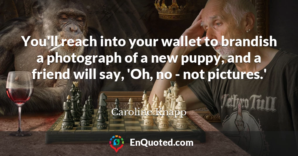 You'll reach into your wallet to brandish a photograph of a new puppy, and a friend will say, 'Oh, no - not pictures.'