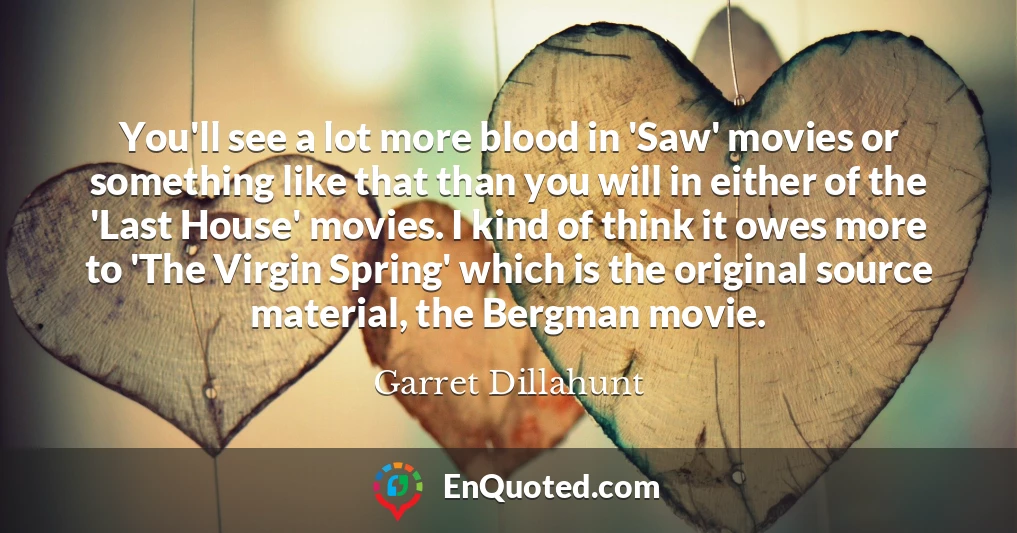 You'll see a lot more blood in 'Saw' movies or something like that than you will in either of the 'Last House' movies. I kind of think it owes more to 'The Virgin Spring' which is the original source material, the Bergman movie.