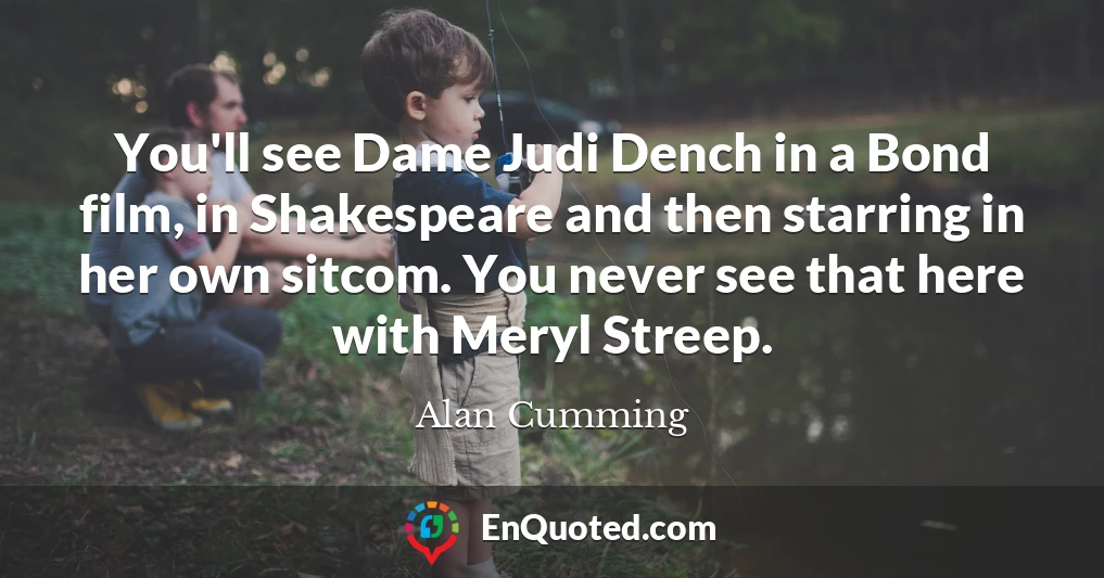 You'll see Dame Judi Dench in a Bond film, in Shakespeare and then starring in her own sitcom. You never see that here with Meryl Streep.