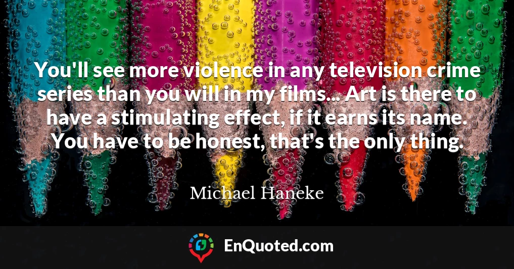 You'll see more violence in any television crime series than you will in my films... Art is there to have a stimulating effect, if it earns its name. You have to be honest, that's the only thing.