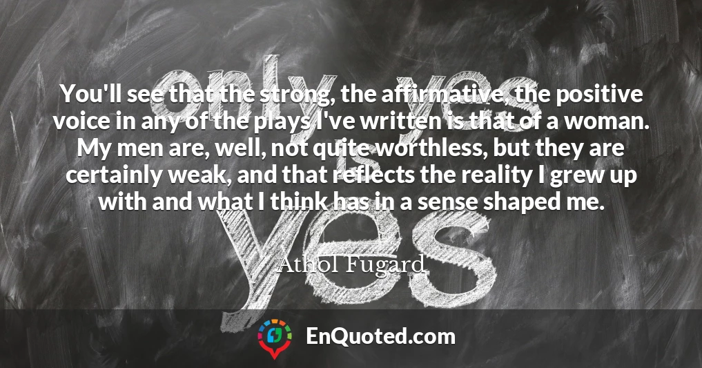 You'll see that the strong, the affirmative, the positive voice in any of the plays I've written is that of a woman. My men are, well, not quite worthless, but they are certainly weak, and that reflects the reality I grew up with and what I think has in a sense shaped me.
