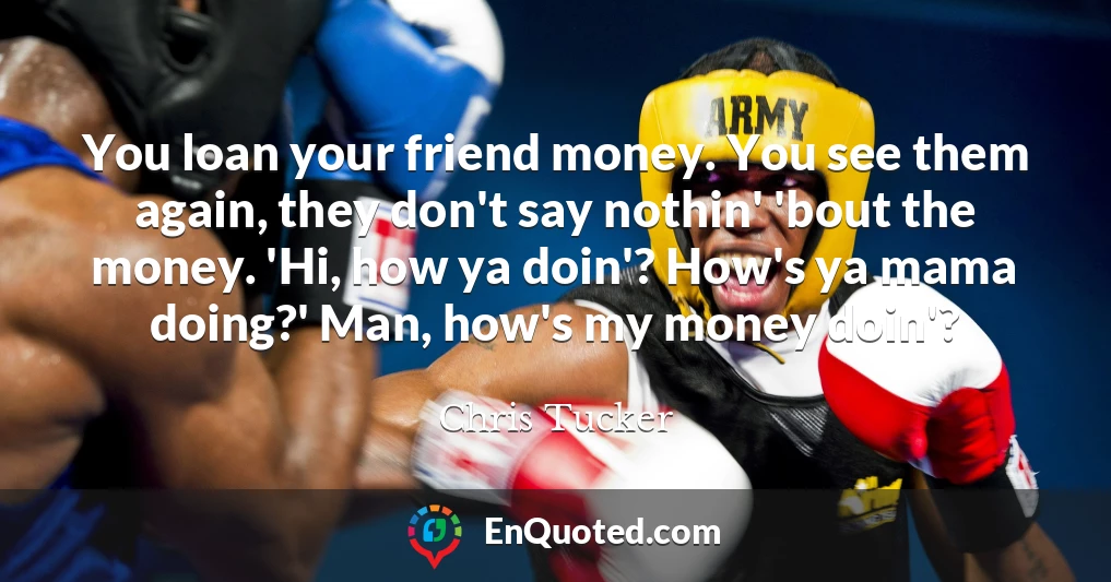 You loan your friend money. You see them again, they don't say nothin' 'bout the money. 'Hi, how ya doin'? How's ya mama doing?' Man, how's my money doin'?