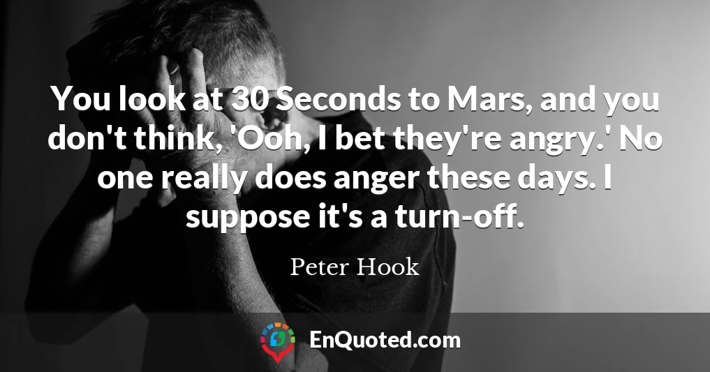 You look at 30 Seconds to Mars, and you don't think, 'Ooh, I bet they're angry.' No one really does anger these days. I suppose it's a turn-off.