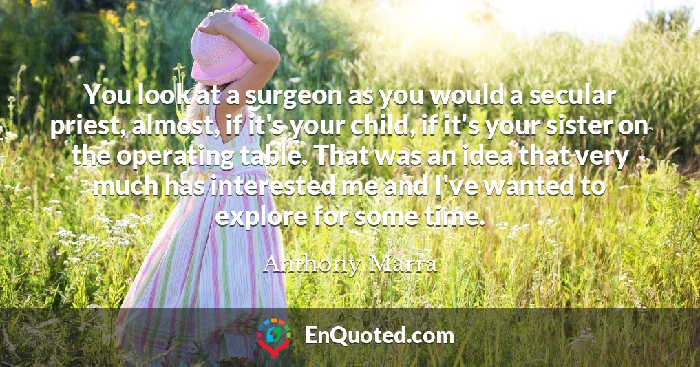 You look at a surgeon as you would a secular priest, almost, if it's your child, if it's your sister on the operating table. That was an idea that very much has interested me and I've wanted to explore for some time.