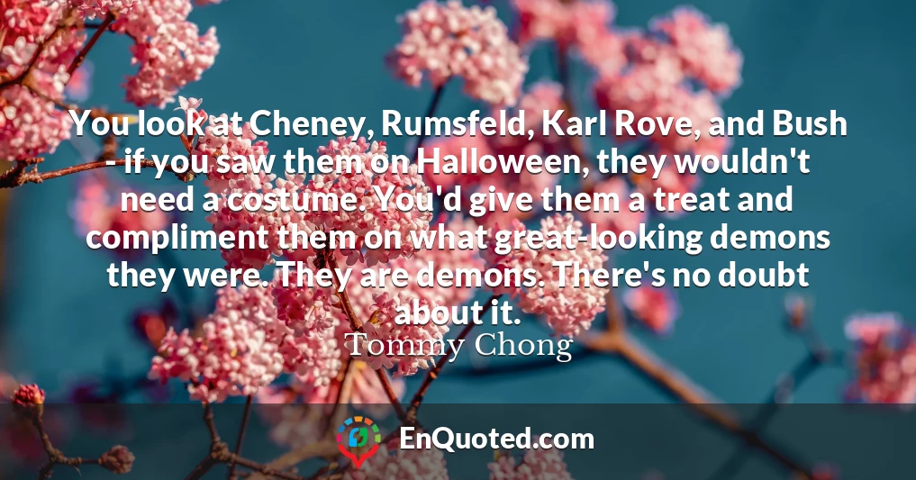 You look at Cheney, Rumsfeld, Karl Rove, and Bush - if you saw them on Halloween, they wouldn't need a costume. You'd give them a treat and compliment them on what great-looking demons they were. They are demons. There's no doubt about it.