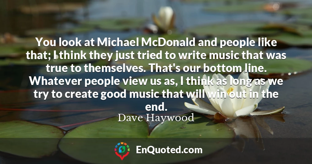 You look at Michael McDonald and people like that; I think they just tried to write music that was true to themselves. That's our bottom line. Whatever people view us as, I think as long as we try to create good music that will win out in the end.