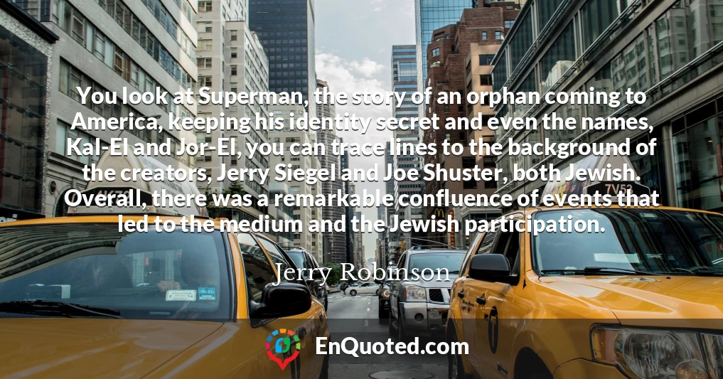 You look at Superman, the story of an orphan coming to America, keeping his identity secret and even the names, Kal-El and Jor-El, you can trace lines to the background of the creators, Jerry Siegel and Joe Shuster, both Jewish. Overall, there was a remarkable confluence of events that led to the medium and the Jewish participation.