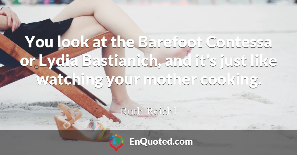 You look at the Barefoot Contessa or Lydia Bastianich, and it's just like watching your mother cooking.