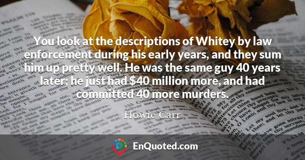 You look at the descriptions of Whitey by law enforcement during his early years, and they sum him up pretty well. He was the same guy 40 years later; he just had $40 million more, and had committed 40 more murders.