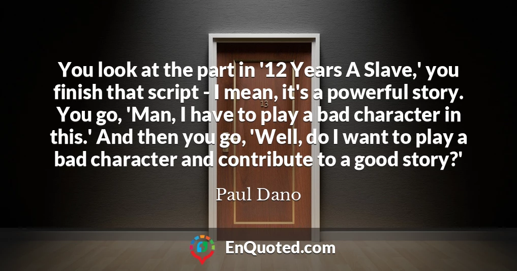 You look at the part in '12 Years A Slave,' you finish that script - I mean, it's a powerful story. You go, 'Man, I have to play a bad character in this.' And then you go, 'Well, do I want to play a bad character and contribute to a good story?'