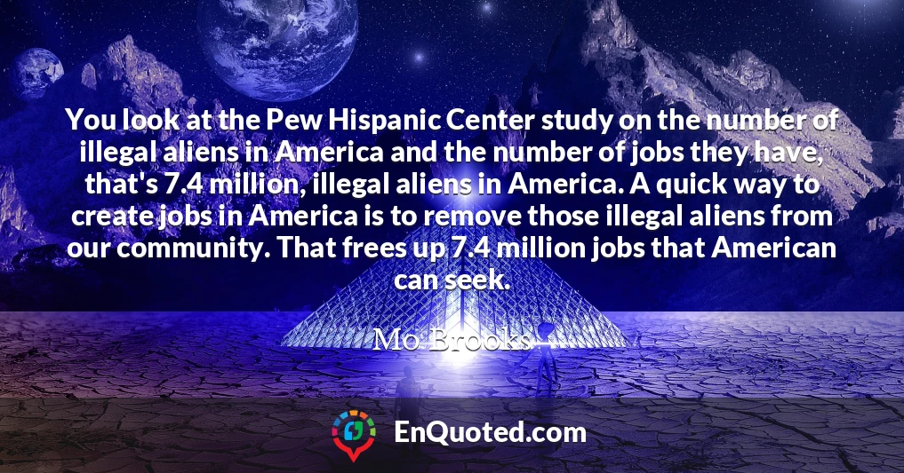 You look at the Pew Hispanic Center study on the number of illegal aliens in America and the number of jobs they have, that's 7.4 million, illegal aliens in America. A quick way to create jobs in America is to remove those illegal aliens from our community. That frees up 7.4 million jobs that American can seek.