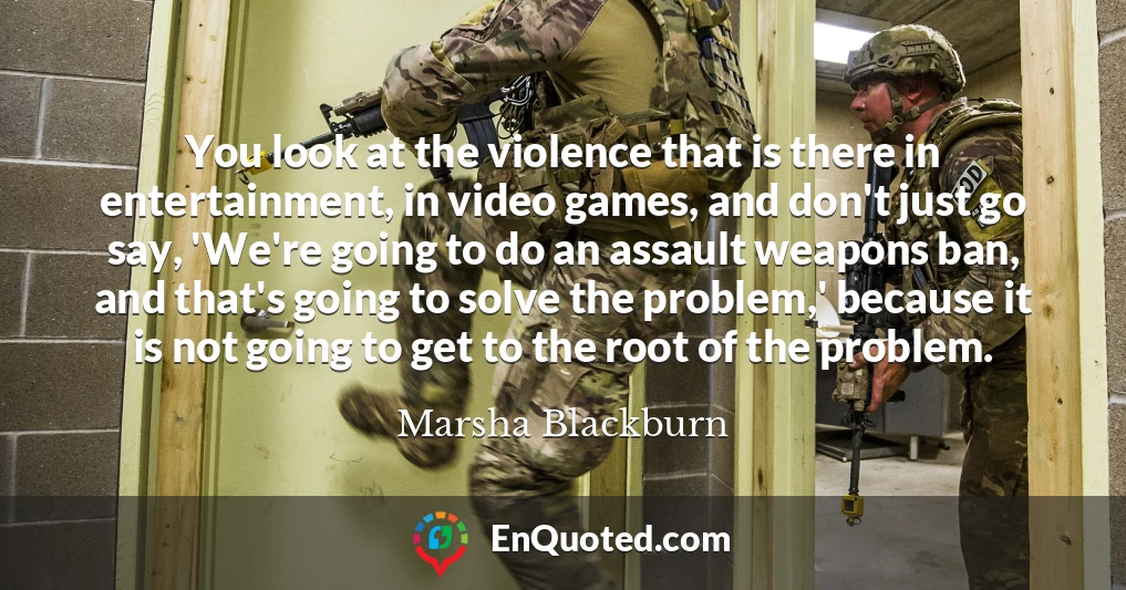 You look at the violence that is there in entertainment, in video games, and don't just go say, 'We're going to do an assault weapons ban, and that's going to solve the problem,' because it is not going to get to the root of the problem.