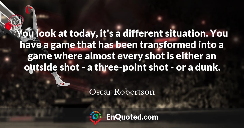You look at today, it's a different situation. You have a game that has been transformed into a game where almost every shot is either an outside shot - a three-point shot - or a dunk.