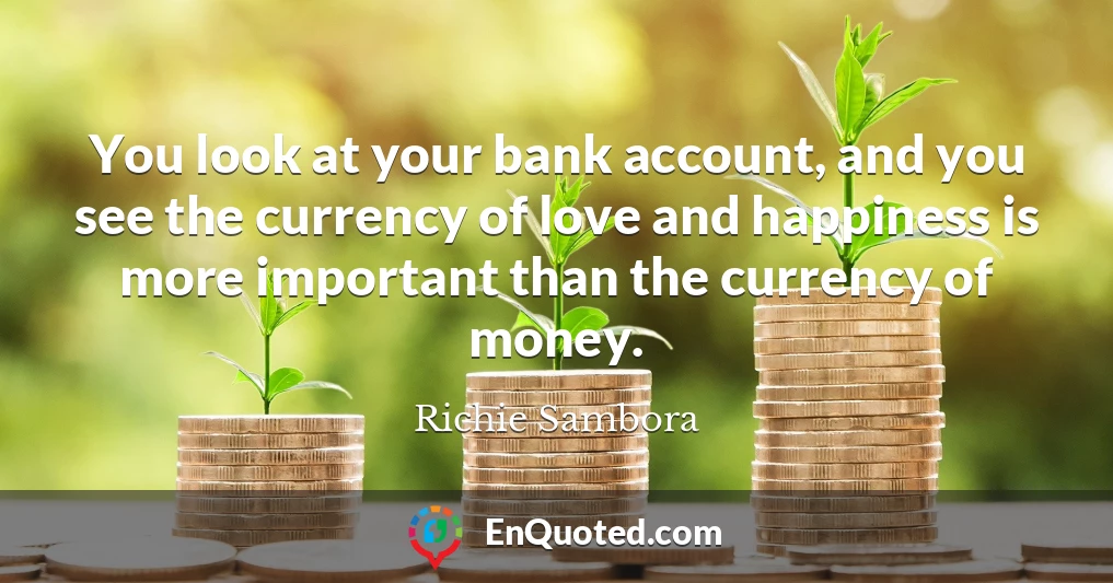 You look at your bank account, and you see the currency of love and happiness is more important than the currency of money.