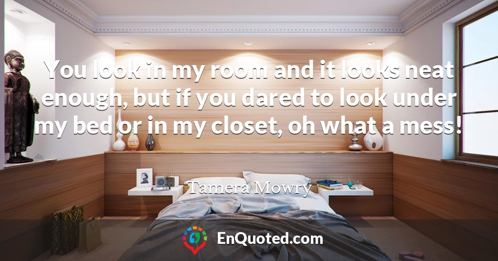You look in my room and it looks neat enough, but if you dared to look under my bed or in my closet, oh what a mess!