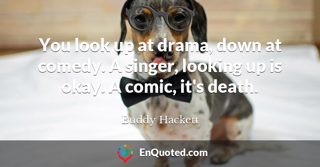You look up at drama, down at comedy. A singer, looking up is okay. A comic, it's death.
