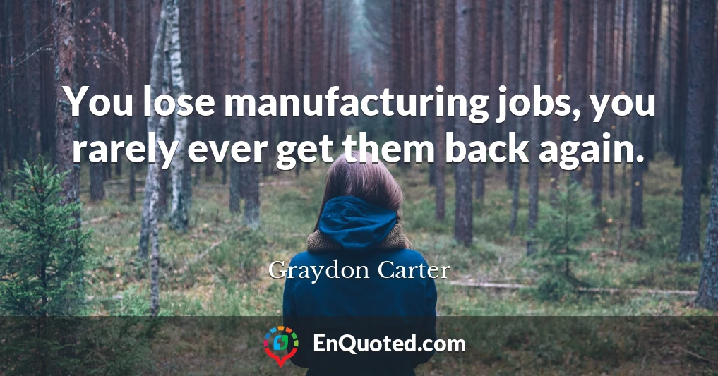 You lose manufacturing jobs, you rarely ever get them back again.