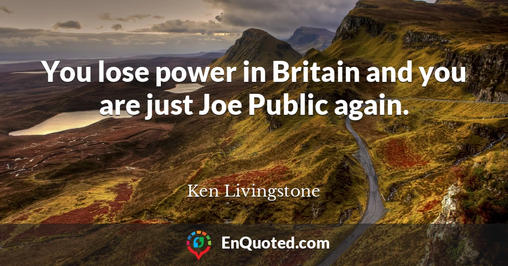 You lose power in Britain and you are just Joe Public again.
