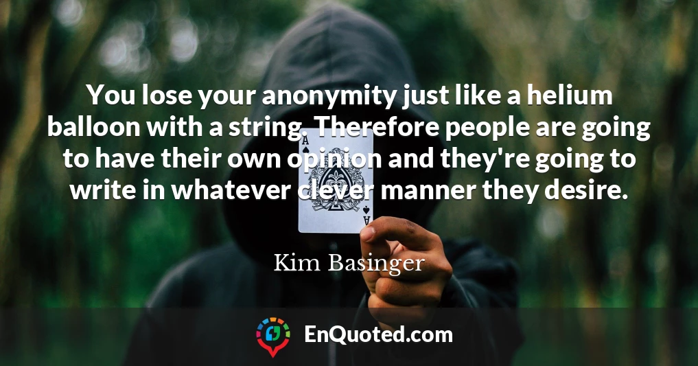 You lose your anonymity just like a helium balloon with a string. Therefore people are going to have their own opinion and they're going to write in whatever clever manner they desire.