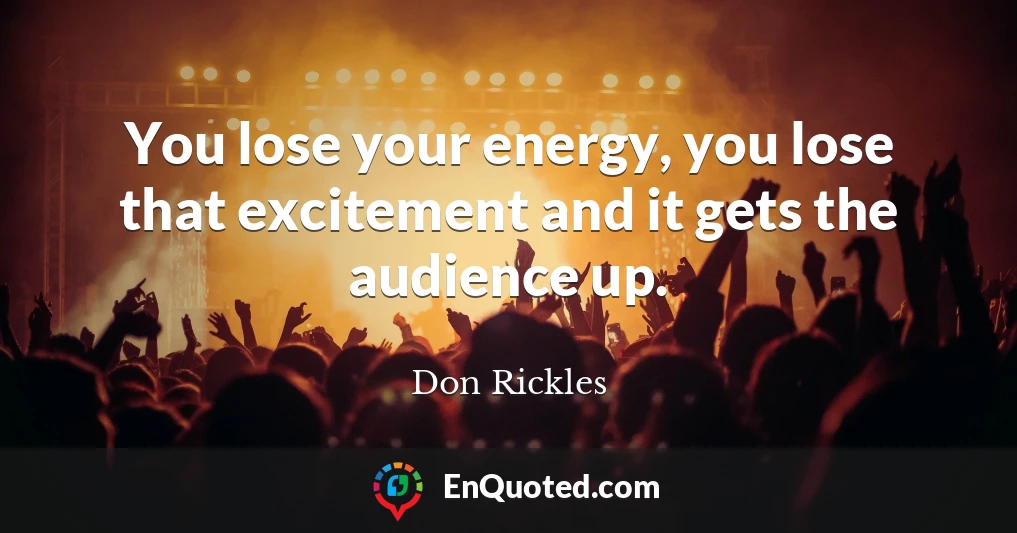 You lose your energy, you lose that excitement and it gets the audience up.
