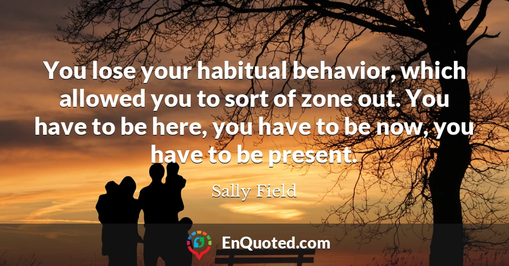 You lose your habitual behavior, which allowed you to sort of zone out. You have to be here, you have to be now, you have to be present.