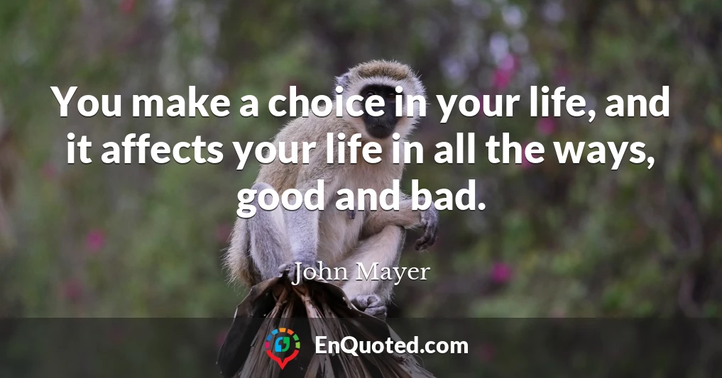 You make a choice in your life, and it affects your life in all the ways, good and bad.