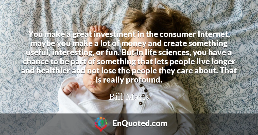 You make a great investment in the consumer Internet, maybe you make a lot of money and create something useful, interesting, or fun. But in life sciences, you have a chance to be part of something that lets people live longer and healthier and not lose the people they care about. That is really profound.