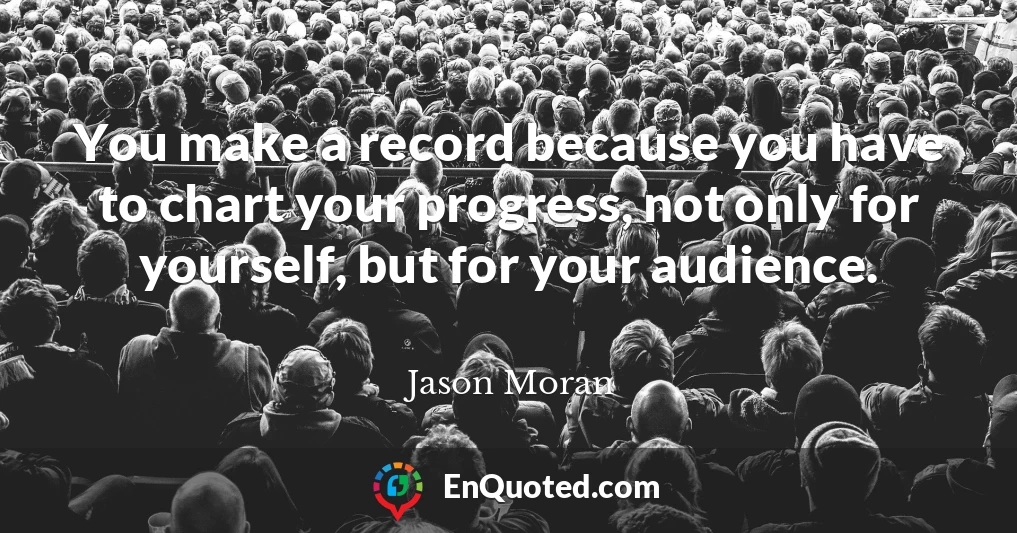 You make a record because you have to chart your progress, not only for yourself, but for your audience.